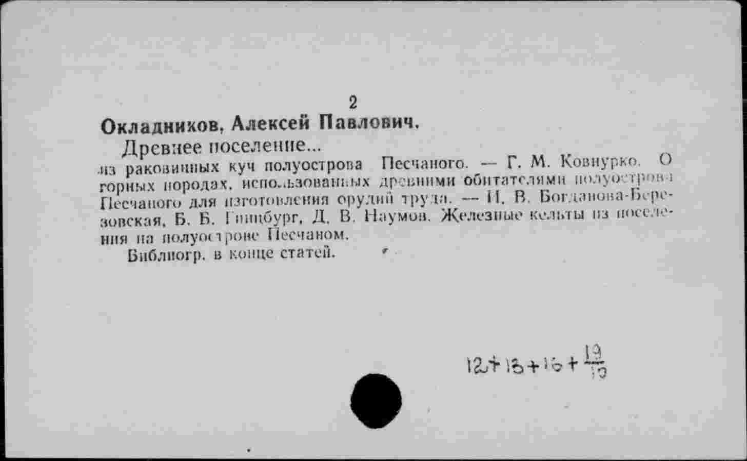 ﻿2
Окладников, Алексей Павлович.
Древнее поселение...
из раковинных куч полуострова Песчаного. — Г. М. Ковнурко. О горных породах, использованных древними обитателями иолуостро» 1 Песчаного для изготовления орудий трута. — И. В. Богданона-Ьере-зовская, Б. Б. Гннцбург, Д. В. Наумов. Железные кельты из поселения на полуострове Песчаном.
Библногр. в конце статей.
